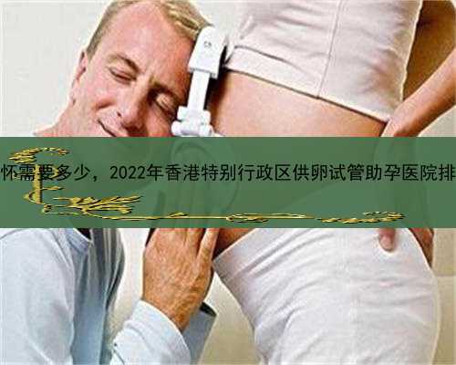 代孕成功率最高的机构，香港代怀需要多少，2022年香港特别行政区供卵试管助