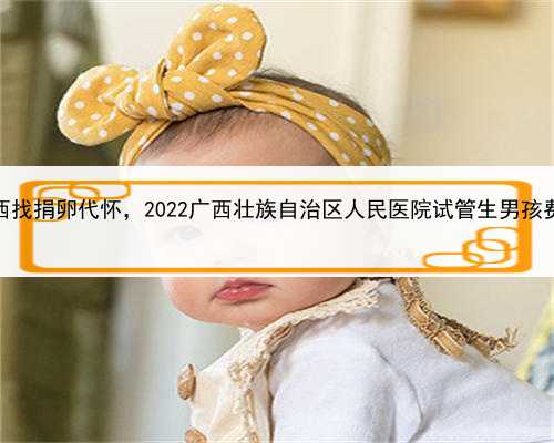 代孕全过程的流程介绍，广西找捐卵代怀，2022广西壮族自治区人民医院试管生