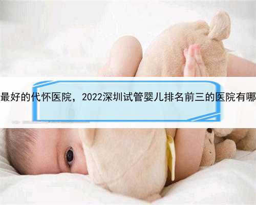 最大的中介代孕，深圳最好的代怀医院，2022深圳试管婴儿排名前三的医院有哪