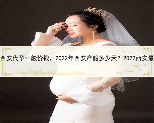 代孕一对一咨询，西安代孕一般价钱，2022年西安产假多少天？2022西安最新国家