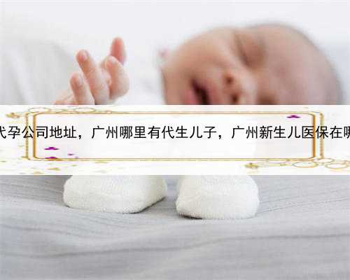 靠谱的代孕公司地址，广州哪里有代生儿子，广州新生儿医保在哪里报销