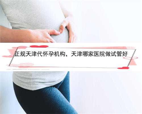 正规天津代怀孕机构，天津哪家医院做试管好