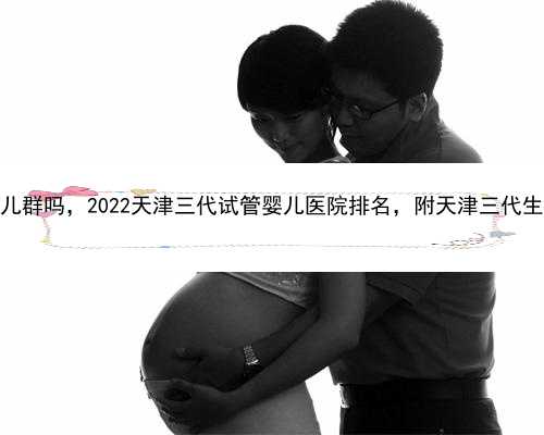 天津有代孕婴儿群吗，2022天津三代试管婴儿医院排名，附天津三代生男孩医院