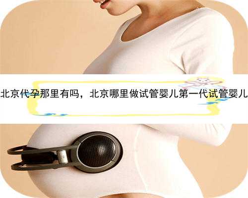 北京代孕那里有吗，北京哪里做试管婴儿第一代试管婴儿