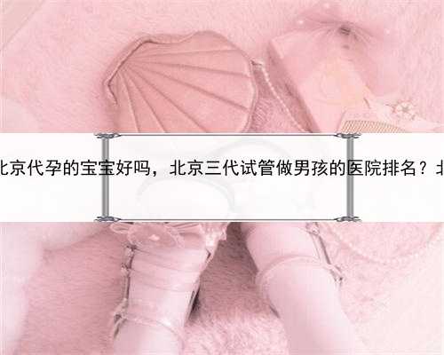 代孕是非法的吗，北京代孕的宝宝好吗，北京三代试管做男孩的医院排名？北京