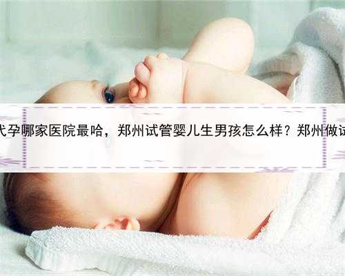 代孕好处，郑州代孕哪家医院最哈，郑州试管婴儿生男孩怎么样？郑州做试管能