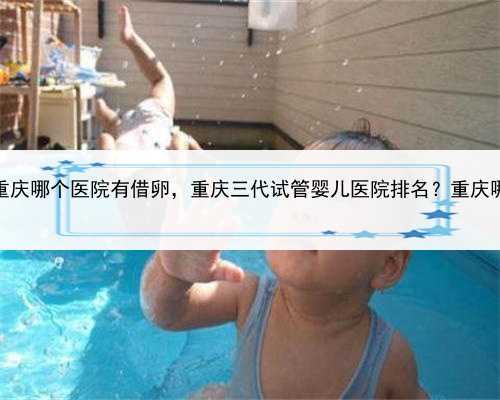 代孕小孩如何回国，重庆哪个医院有借卵，重庆三代试管婴儿医院排名？重庆哪