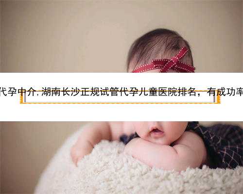 浙江正规靠谱代孕中介,湖南长沙正规试管代孕儿童医院排名，有成功率和费用