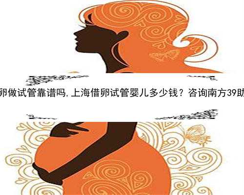 上海借卵做试管靠谱吗,上海借卵试管婴儿多少钱？咨询南方39助孕中心