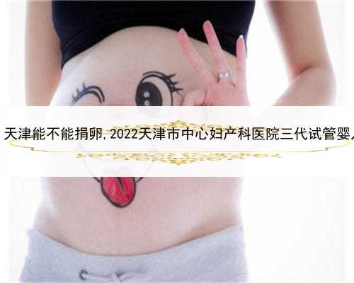 合法代孕花多少钱，天津能不能捐卵,2022天津市中心妇产科医院三代试管婴儿捐