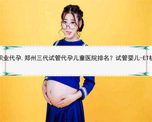 2022郑州职业代孕,郑州三代试管代孕儿童医院排名？试管婴儿-ET机构列表？