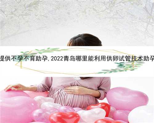 青岛提供不孕不育助孕,2022青岛哪里能利用供卵试管技术助孕生子