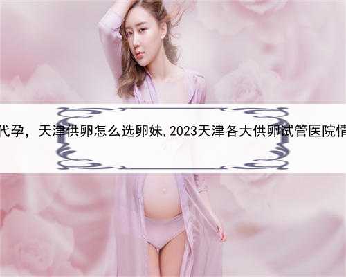 有谁找代孕，天津供卵怎么选卵妹,2023天津各大供卵试管医院情况介绍