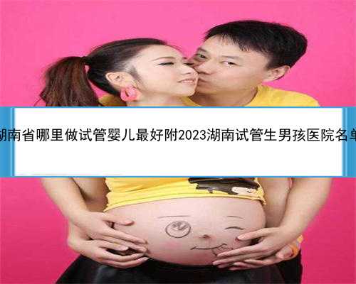 湖南省哪里做试管婴儿最好附2023湖南试管生男孩医院名单