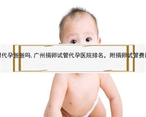 佛山有想代孕爸爸吗,广州捐卵试管代孕医院排名，附捐卵试管费用明细！