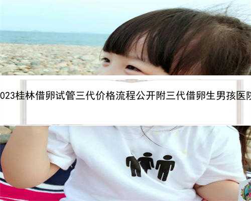 2023桂林借卵试管三代价格流程公开附三代借卵生男孩医院