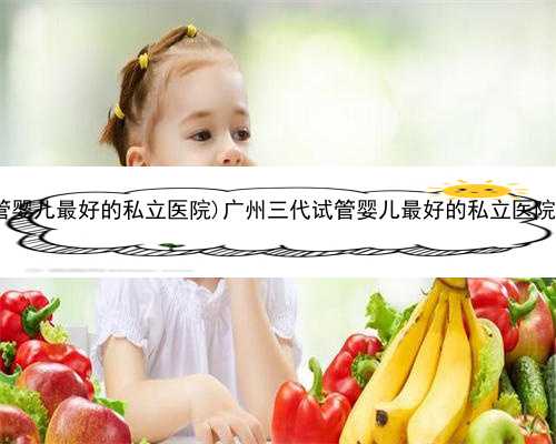 广州有代怀公司吗，(广州三代试管婴儿最好的私立医院)广州三代试管婴儿最好