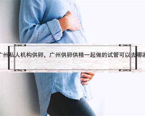 代孕产子谁是妈妈，广州私人机构供卵，广州供卵供精一起做的试管可以去哪家